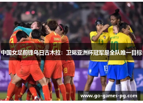 中国女足前锋乌日古木拉：卫冕亚洲杯冠军是全队唯一目标