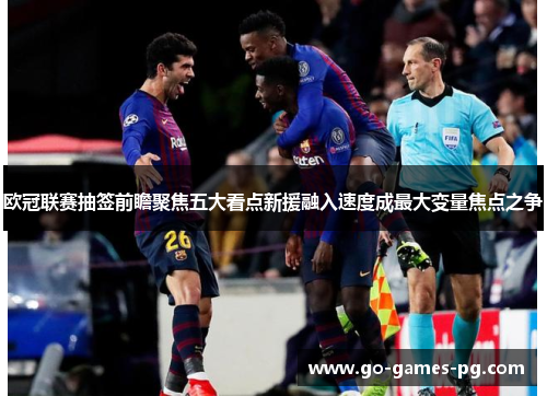 欧冠联赛抽签前瞻聚焦五大看点新援融入速度成最大变量焦点之争
