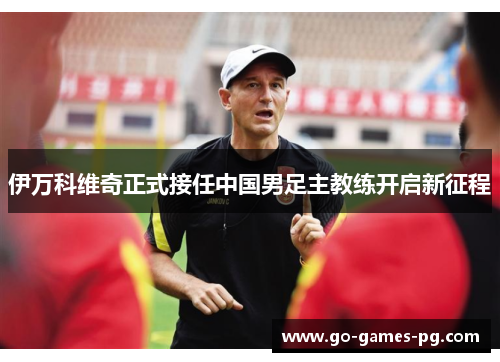 伊万科维奇正式接任中国男足主教练开启新征程 伊万科维奇正式接任中国男足主教练开启新征程