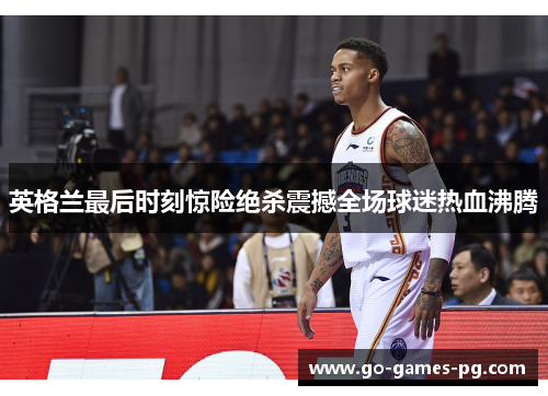 英格兰最后时刻惊险绝杀震撼全场球迷热血沸腾