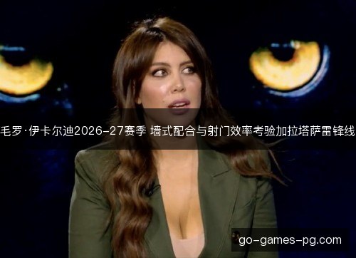 毛罗·伊卡尔迪2026-27赛季 墙式配合与射门效率考验加拉塔萨雷锋线